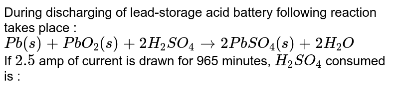 During discharging of lead-storage acid battery following reaction takes place : <br> `Pb(s) +PbO_(2)(s)+2H_(2)SO_(4)rarr 2PbSO_(4)(s)+2H_(2)O` <br> If `2.5` amp of current is drawn for 965 minutes, `H_(2)SO_(4)` consumed is : 