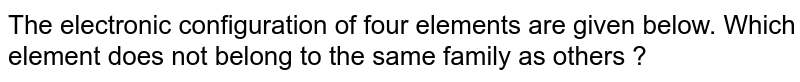 The electronic configuration of four elements are given below. Which element does not belong to the same family as others ?