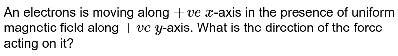 An electrons is moving along +ve x -axis in the presence of uniform magnetic field along +ve y -axis. What is the direction of the force acting on it?