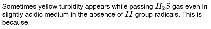 Sometimes yellow turbidity appears while passing H_(2)S gas even in slightly acidic medium in the absence of II group radicals. This is because: