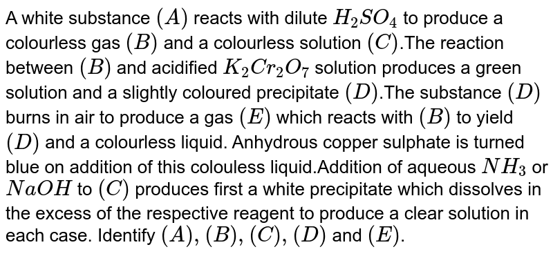 A white substance `(A)` reacts with dilute `H_(2)SO_(4)` to produce a colourless gas `(B)` and a colourless solution `( C)`.The reaction between `(B)` and acidified `K_(2)Cr_(2)O_(7)` solution produces a green solution and a slightly coloured precipitate `(D)`.The substance `(D)`  burns in air to produce a gas `(E)` which reacts with `(B)` to yield `(D)` and a colourless liquid. Anhydrous copper sulphate is turned blue on addition of this colouless liquid.Addition of aqueous `NH_(3)` or `NaOH` to `( C)` produces first a white precipitate which dissolves in the excess of the respective reagent to produce a clear solution in each case. Identify `(A),(B),( C),(D)` and `(E)`.