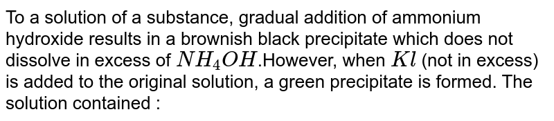To a solution of a substance, gradual addition of ammonium hydroxide results in a brownish black precipitate which does not dissolve in excess of `NH_(4)OH`.However, when `Kl` (not in excess) is added to the original solution, a green precipitate is formed. The solution contained :