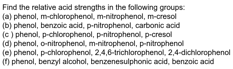 Find the relative acid strengths in the following groups: (a) phenol, m-chlorophenol, m-nitrophenol, m-cresol (b) phenol, benzoic acid, p-nitrophenol, carbonic acid (c ) phenol, p-chlorophenol, p-nitrophenol, p-cresol (d) phenol, o-nitrophenol, m-nitrophenol, p-nitrophenol (e) phenol, p-chlorophenol, 2,4,6-trichlorophenol, 2,4-dichlorophenol (f) phenol, benzyl alcohol, benzenesulphonic acid, benzoic acid