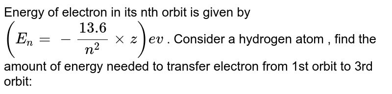 Energy of electron in its nth orbit is given by (E_n=-(13.6)/n^2 xxz)ev . Consider a hydrogen atom , find the amount of energy needed to transfer electron from 1st orbit to 3rd orbit: