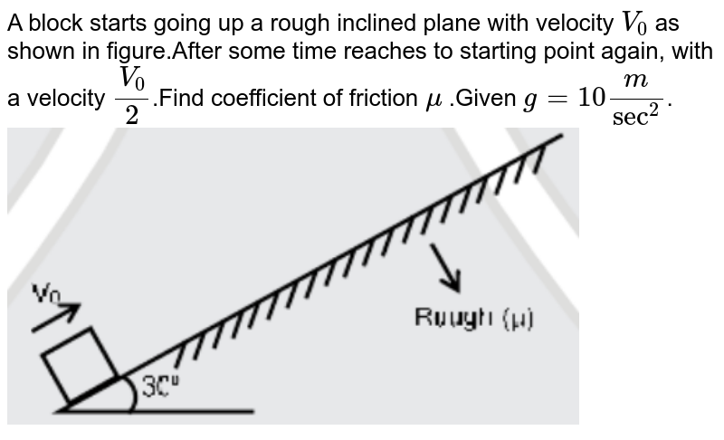 A block starts going up a rough inclined plane with velocity `V_0` as shown in figure.After some time reaches to starting point again, with a velocity `V_0/2`.Find coefficient of friction `mu` .Given `g=10m/sec^2`. <br> <img src="https://d10lpgp6xz60nq.cloudfront.net/physics_images/JM_20_M2_20200903_PHY_05_Q01.png" width="80%">