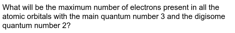 What will be the maximum number of electrons present in all the atomic orbitals with the main quantum number 3 and the digisome quantum number 2?