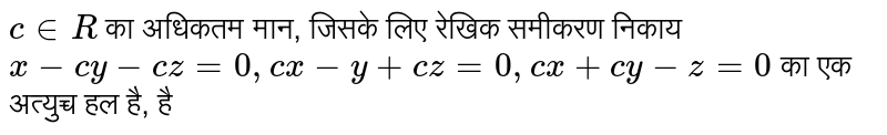 c in R का अधिकतम मान, जिसके लिए रेखिक समीकरण निकाय x-cy - cz = 0, cx-y + cz =0, cx + cy - z = 0 का एक अत्युच्च हल है, है