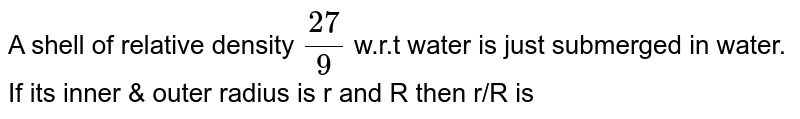 A shell of relative density  `27/9` w.r.t water is just submerged in water. If its inner & outer radius is r and R then r/R is