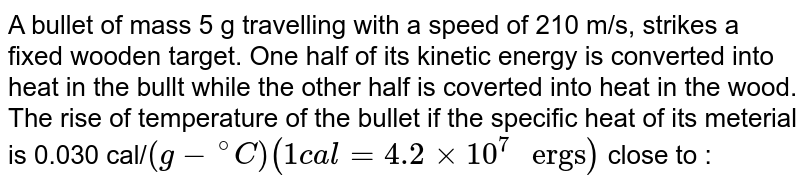 A bullet of mass 5g travelling with speed of 210 m/s hits a plank and stops half of its KE is converted to heat of bullet and half is converted to heat of wood (plank) what is change in temperature of bullet ( heat capacity of bullet was 0.30 J/degC )