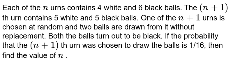 Each of the `n`
urns contains 4 white and 6 black balls. The `(n+1)`
th urn contains 5 white and 5 black balls. One of the `n+1`
urns is chosen at random and two balls are drawn from it
  without replacement. Both the balls turn out to be black. If the probability
  that the `(n+1)`
th urn was chosen to draw the balls is 1/16, then
  find the value of `n`
.