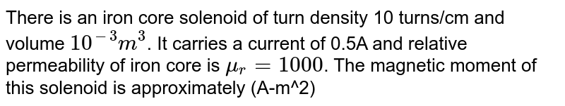 There is an iron core solenoid of turn density 10 turns/cm and volume 10^(-3) m^3 . It carries a current of 0.5A and relative permeability of iron core is mu_r = 1000 . The magnetic moment of this solenoid is approximately (A-m^2)