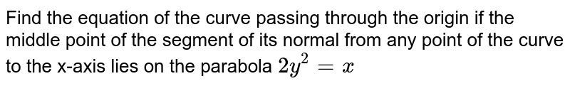 Find the equation of the curve passing through the origin if the middle
  point of the segment of its normal from any point of the curve to the x-axis
  lies on the parabola `2y^2=x`