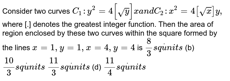Consider two curves `C_1: y^2=4[sqrt(y)]x a n dC_2: x^2=4[sqrt(x)]y ,`
where [.] denotes the greatest integer function. Then the area of region
  enclosed by these two curves within the square formed by the lines `x=1,y=1,x=4,y=4`
is
`8/3s qdotu n i t s`
 (b) `(10)/3s qdotu n i t s`

`(11)/3s qdotu n i t s`
 (d) `(11)/4s qdotu n i t s`