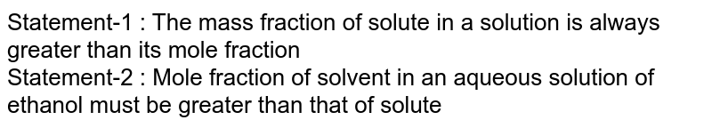 Statement-1 : The mass fraction of solute in a solution is always greater than its mole fraction Statement-2 : Mole fraction of solvent in an aqueous solution of ethanol must be greater than that of solute