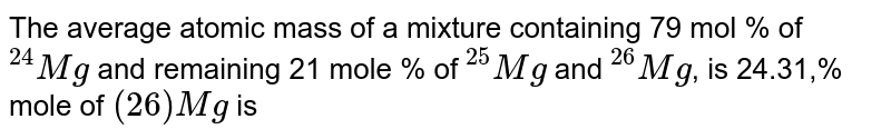 The average atomic mass of a mixture containing 79 mol % of ""^(24)Mg and remaining 21 mole % of ""^(25)Mg and ""^(26)Mg , is 24.31,% mole of (26)Mg is
