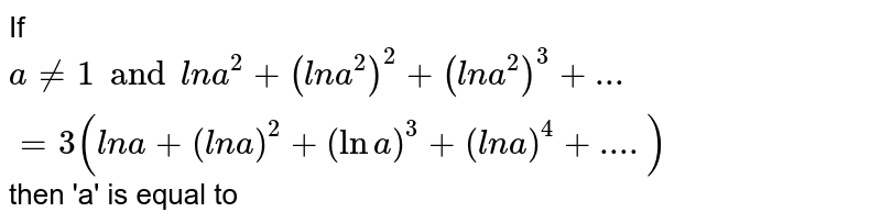 If a != 1 and l n a^(2) + (l n a^(2))^(2) + (l n a^(2))^(3) + ... = 3 (l n a + (l n a)^(2) + ( ln a)^(3) + (l n a)^(4) + ....) then 'a' is equal to