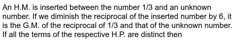 An H.M. is inserted between the number 1/3 and an unknown number. If we diminish the reciprocal of the inserted number by 6, it is the G.M. of the reciprocal of 1/3 and that of the unknown number. If all the terms of the respective H.P. are distinct then 