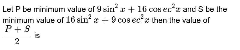 Let P be minimum value of `9sin^2x+16cosec^2x` and S be the minimum value of `16sin^2x+9cosec^2x` then the value of `(P+S)/2` is 