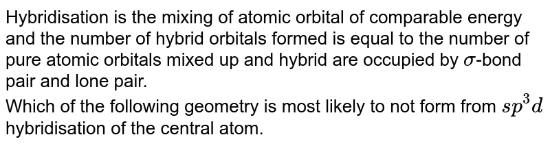 Hybridisation is the mixing of atomic orbital of comparable energy and the number of hybrid orbitals formed is equal to the number of pure atomic orbitals mixed up and hybrid are occupied by sigma -bond pair and lone pair. Which of the following geometry is most likely to not form from sp^(3)d hybridisation of the central atom.