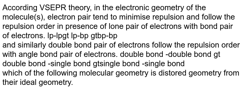 According VSEPR theory, in the electronic geometry of the molecule(s), electron pair tend to minimise repulsion and follow the repulsion order in presence of lone pair of electrons with bond pair of electrons. lp-lpgt lp-bp gtbp-bp and similarly double bond pair of electrons follow the repulsion order with angle bond pair of electrons. double bond -double bond gt double bond -single bond gtsingle bond -single bond which of the following molecular geometry is distored geometry from their ideal geometry.