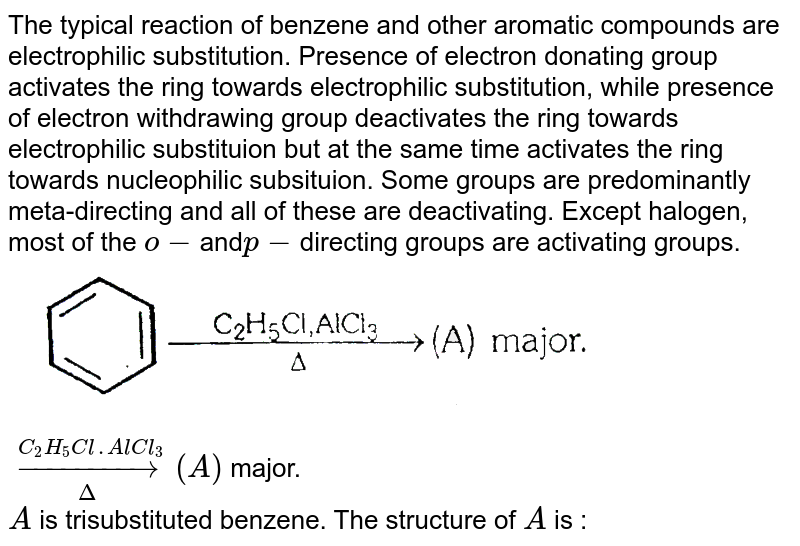 The typical reaction of benzene and other aromatic compounds are electrophilic substitution. Presence of electron donating group activates the ring towards electrophilic substitution, while presence of electron withdrawing group deactivates the ring towards electrophilic substituion but at the same time activates the ring towards nucleophilic subsituion. Some groups are predominantly meta-directing and all of these are deactivating. Except halogen, most of the `o-`and`p-`directing groups are activating groups. <br> <img src="https://d10lpgp6xz60nq.cloudfront.net/physics_images/ALN_CHM_C09(I)_E01_246_Q01.png" width="80%"> `underset(Delta)overset(C_(2)H_(5)Cl.AlCl_(3))rarr(A)` major. <br> `A` is trisubstituted benzene. The structure of `A` is : 