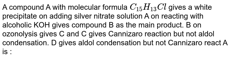 A compound A with molecular formula C_(15)H_(13)Cl gives a white precipitate on adding silver nitrate solution A on reacting with alcoholic KOH gives compound B as the main product. B on ozonolysis gives C and C gives Cannizaro reaction but not aldol condensation. D gives aldol condensation but not Cannizaro react A is :