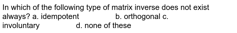 In which of the following type of matrix inverse does not exist always? a. idempotent b. orthogonal c. involuntary d. none of these