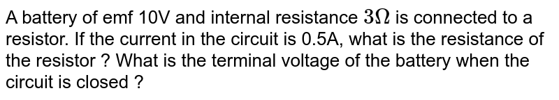 A battery of emf 10V and internal resistance 3 Omega is connected to a resistor. If the current in the circuit is 0.5A, what is the resistance of the resistor ? What is the terminal voltage of the battery when the circuit is closed ?