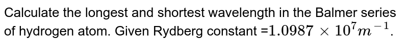 Calculate the longest and shortest wavelength in the Balmer series of Hydrogen atom. Rydberg constant = 1.0987xx 10^7 m^(-1) .