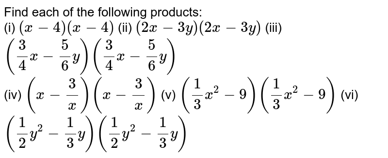Find each of the following products: <br> (i) `(x - 4)(x - 4)`    (ii) `(2x - 3y)(2x - 3y)`      (iii) `((3)/(4) x - (5)/(6) y) ((3)/(4)x - (5)/(6) y)` <br> (iv) `(x - (3)/(x)) (x - (3)/(x))`    (v) `((1)/(3) x^(2) - 9) ((1)/(3) x^(2) - 9)`    (vi) `((1)/(2) y^(2) - (1)/(3) y) ((1)/(2) y^(2) - (1)/(3) y)` 