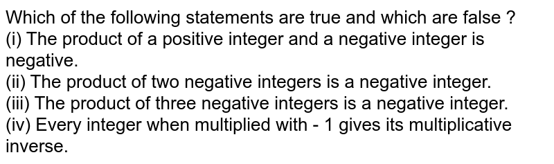 Which of the following statements are true and which are false ? <br> (i) The product of a positive integer and  a negative integer is negative. <br> (ii) The product of two negative integers is a negative integer. <br> (iii) The product of three negative integers is a negative integer. <br> (iv) Every integer when multiplied with - 1 gives its multiplicative inverse. 