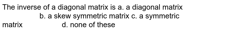 The inverse of a diagonal matrix is
a. a diagonal matrix                      b. a skew symmetric matrix
c. a symmetric matrix                  
  d. none of these