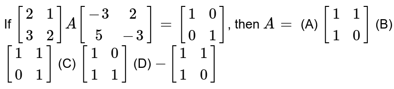 If [[2, 1],[ 3, 2]]A[[-3 ,2],[ 5,-3]]=[[1 ,0],[ 0, 1]], then "A= (A) [[1, 1],[ 1 ,0]] (B) [[1, 1],[ 0, 1]] (C) [[1 ,0],[ 1 ,1]] (D) -[[1, 1],[ 1, 0]]
