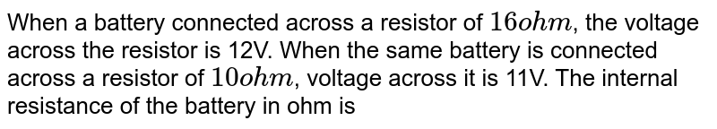 When a battery connected across a resistor of 16 ohm , the voltage across the resistor is 12V. When the same battery is connected across a resistor of 10 ohm , voltage across it is 11V. The internal resistance of the battery in ohm is