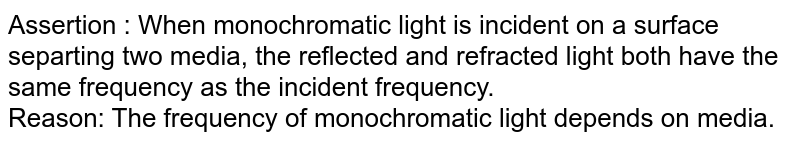 Assertion : When monochromatic light is incident on a surface separting two media, the reflected and refracted light both have the same frequency as the incident frequency. Reason: The frequency of monochromatic light depends on media.