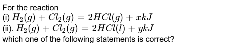 For the reaction (i) H_(2)(g)+Cl_(2)(g)=2HCl(g)+xkJ (ii). H_(2)(g)+Cl_(2)(g)=2HCl(l)+ykJ which one of the following statements is correct?