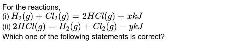 For the reactions, (i) H_(2)(g)+Cl_(2)(g)=2HCl(g)+xkJ (ii) 2HCl(g)=H_(2)(g)+Cl_(2)(g)-ykJ Which one of the following statements is correct?