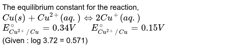 The equilibrium constant for the reaction, <br> `Cu(s)+Cu^(2+) (aq.) hArr 2Cu^(+) (aq.)` <br> `E_(Cu^(2+)//Cu)^(@)=0.34 V"   "E_(Cu^(2+)//Cu)^(@)=0.15 V` <br> (Given : log 3.72 = 0.571)
