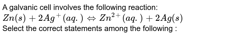 A galvanic cell involves the following reaction: <br> `Zn(s)+2Ag^(+) (aq.) hArr Zn^(2+) (aq.)+2Ag(s)` <br> Select the correct statements among the following :
