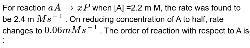 For reaction aArarrxP when [A] =2.2 m M, the rate was found to be 2.4 m M s^(-1) . On reducing concentration of A to half, rate changes to 0.06 m M s^(-1) . The order of reaction with respect to A is :