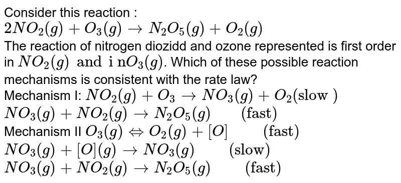 Consider this reaction : <br> `2NO_(2)(g)+O_(3)(g)rarrN_(2)O_(5)(g)+O_(2)(g)` <br> The reaction of nitrogen diozidd and ozone represented is first order in `NO_(2)(g) and "i n" O_(3)(g)`. Which of these possible reaction mechanisms is consistent with the rate law? <br> Mechanism I: `NO_(2)(g)+O_(3)rarrNO_(3)(g)+O_(2)("slow
")` <br> `NO_(3)(g)+NO_(2)(g) rarrN_(2)O_(5)(g)"    "("fast")` <br> Mechanism II `O_(3)(g)hArrO_(2)(g)+[O]"     "("fast")` <br> `NO_(3)(g)+[O](g)rarrNO_(3)(g)"     "("slow")` <br> `NO_(3)(g)+NO_(2)(g)rarrN_(2)O_(5)(g)"     " ("fast")`