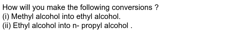 How will you make the following conversions ? (i) Methyl alcohol into ethyl alcohol. (ii) Ethyl alcohol into n- propyl alcohol .