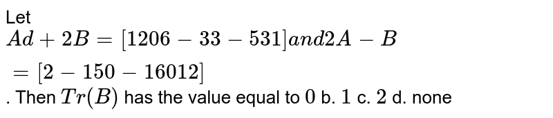 Let A d+2B=[1 2 0 6-3 3-5 3 1]a n d2A-B=[2-1 5 0-1 6 0 1 2] . Then T r(B) has the value equal to 0 b. 1 c. 2 d. none