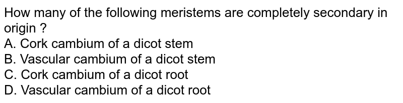 How many of the following meristems are completely secondary in origin ? A. Cork cambium of a dicot stem B. Vascular cambium of a dicot stem C. Cork cambium of a dicot root D. Vascular cambium of a dicot root