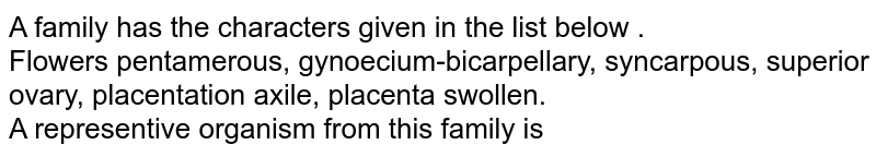 A family has the characters given in the list below . Flowers pentamerous, gynoecium-bicarpellary, syncarpous, superior ovary, placentation axile, placenta swollen. A representive organism from this family is