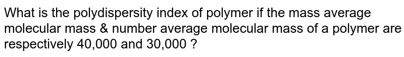 What is the polydispersity index of polymer if the mass average molecular mass & number average molecular mass of a polymer are respectively 40,000 and 30,000 ?