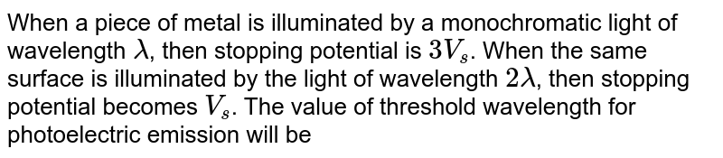 When a piece of metal is illuminated by a monochromatic light of wavelength lambda , then stopping potential is 3V_s . When the same surface is illuminated by the light of wavelength 2 lambda , then stopping potential becomes V_s . The value of threshold wavelength for photoelectric emission will be