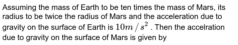 Assuming the mass of Earth to be ten times the mass of Mars, its radius to be twice the radius of Mars and the acceleration due to gravity on the surface of Earth is 10 m//s^(2) . Then the accelration due to gravity on the surface of Mars is given by