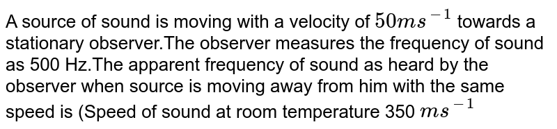 A source of sound is moving with a velocity of ` 50 ms ^(-1)`  towards a stationary observer.The observer measures the frequency of sound as 500 Hz.The apparent frequency of sound as heard by the observer when source is moving away from him with the same speed is (Speed of sound at room temperature 350 `ms ^(-1)` 