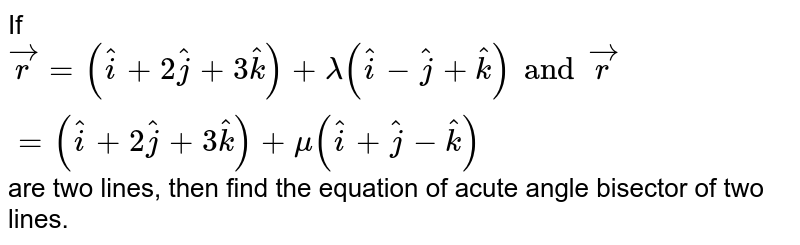 If `vecr=(hati+2hatj+3hatk)+lamda(hati-hatj+hatk) and vecr=(hati+2hatj+3hatk)+mu(hati+hatj-hatk)` are two lines, then find the equation of acute angle bisector of two lines. 